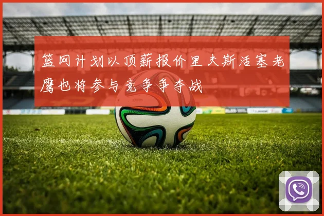 篮网计划以顶薪报价里夫斯活塞老鹰也将参与竞争争夺战