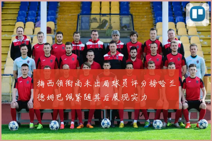 梅西领衔尚未出局球员评分榜哈兰德姆巴佩紧随其后展现实力