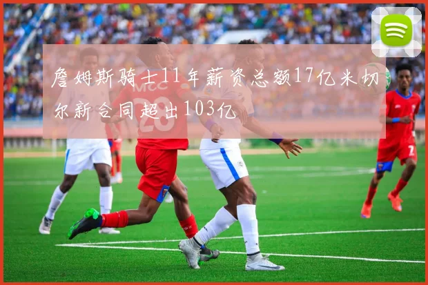 詹姆斯骑士11年薪资总额17亿米切尔新合同超出103亿